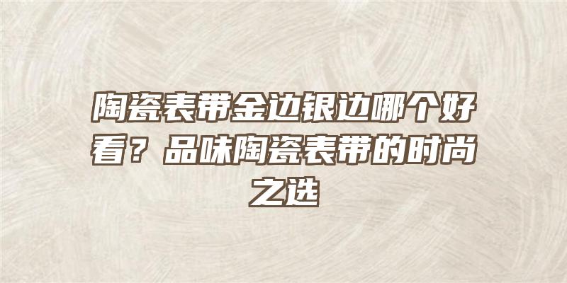 陶瓷表带金边银边哪个好看？品味陶瓷表带的时尚之选