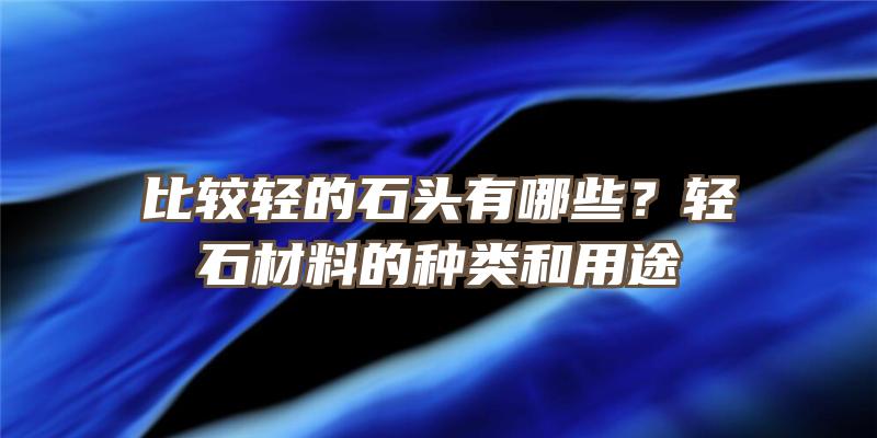 比较轻的石头有哪些？轻石材料的种类和用途