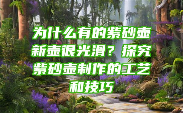 为什么有的紫砂壶新壶很光滑？探究紫砂壶制作的工艺和技巧