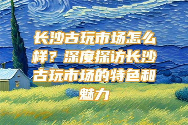 长沙古玩市场怎么样？深度探访长沙古玩市场的特色和魅力