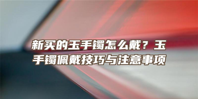 新买的玉手镯怎么戴？玉手镯佩戴技巧与注意事项