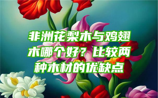 非洲花梨木与鸡翅木哪个好？比较两种木材的优缺点