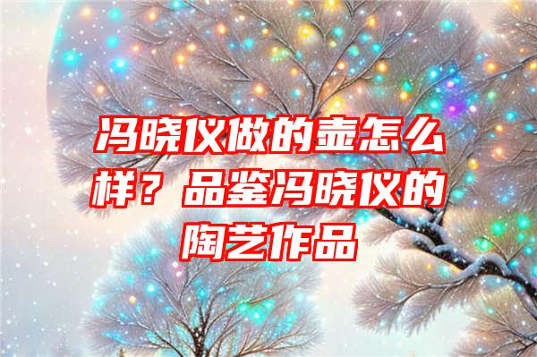 冯晓仪做的壶怎么样？品鉴冯晓仪的陶艺作品