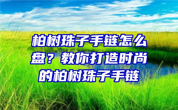 柏树珠子手链怎么盘？教你打造时尚的柏树珠子手链