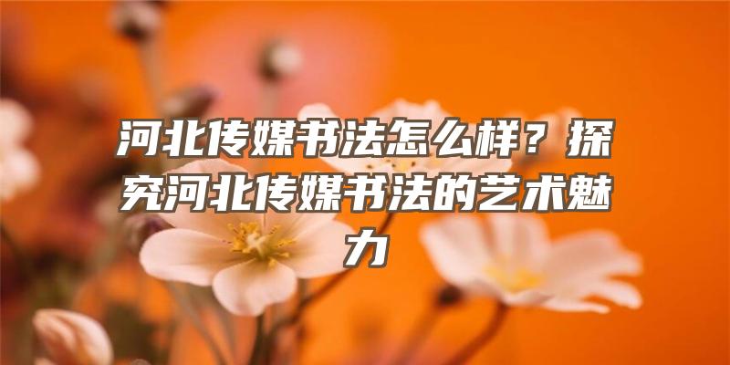 河北传媒书法怎么样？探究河北传媒书法的艺术魅力