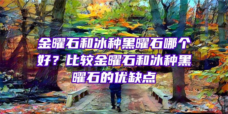 金曜石和冰种黑曜石哪个好？比较金曜石和冰种黑曜石的优缺点