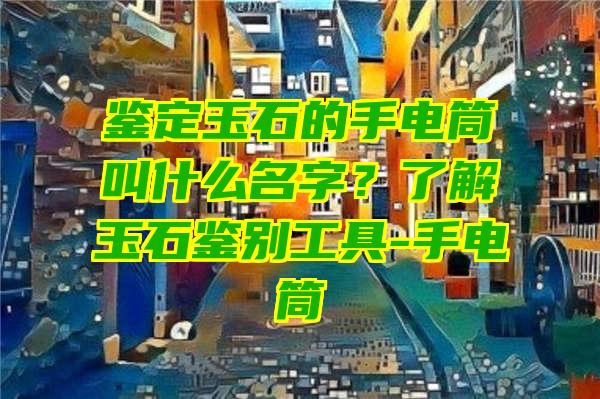 鉴定玉石的手电筒叫什么名字？了解玉石鉴别工具-手电筒