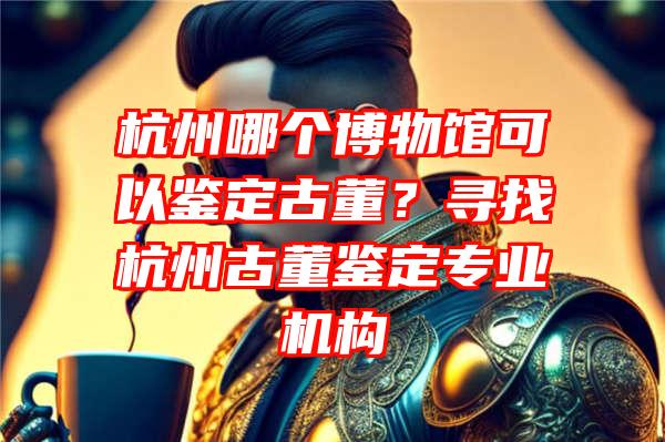 杭州哪个博物馆可以鉴定古董？寻找杭州古董鉴定专业机构