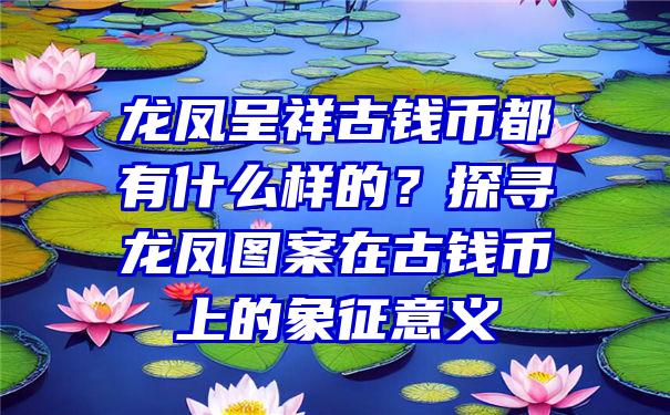 龙凤呈祥古钱币都有什么样的？探寻龙凤图案在古钱币上的象征意义