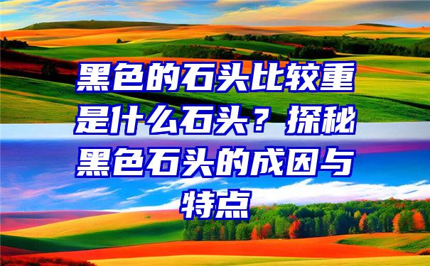 黑色的石头比较重是什么石头？探秘黑色石头的成因与特点