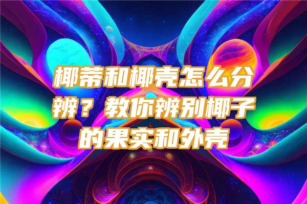 椰蒂和椰壳怎么分辨？教你辨别椰子的果实和外壳