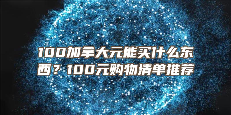 100加拿大元能买什么东西？100元购物清单推荐