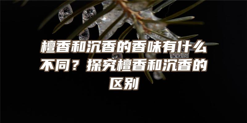 檀香和沉香的香味有什么不同？探究檀香和沉香的区别