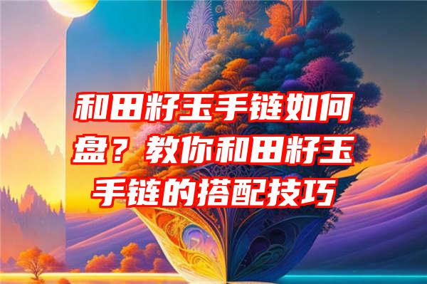 和田籽玉手链如何盘？教你和田籽玉手链的搭配技巧