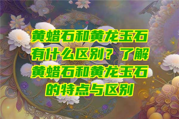 黄蜡石和黄龙玉石有什么区别？了解黄蜡石和黄龙玉石的特点与区别