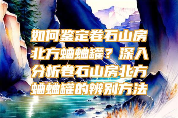 如何鉴定卷石山房北方蛐蛐罐？深入分析卷石山房北方蛐蛐罐的辨别方法