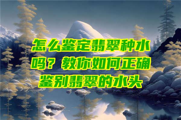 怎么鉴定翡翠种水吗？教你如何正确鉴别翡翠的水头