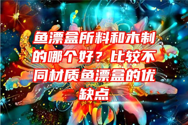 鱼漂盒所料和木制的哪个好？比较不同材质鱼漂盒的优缺点