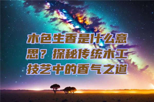 木色生香是什么意思？探秘传统木工技艺中的香气之道