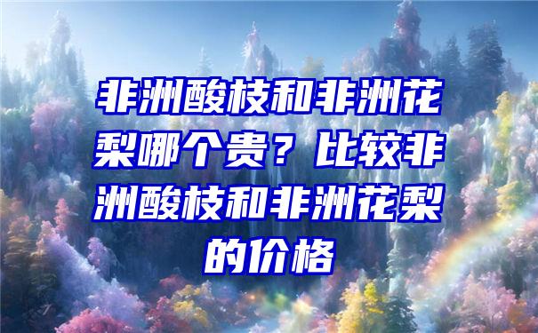 非洲酸枝和非洲花梨哪个贵？比较非洲酸枝和非洲花梨的价格