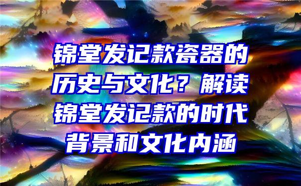 锦堂发记款瓷器的历史与文化？解读锦堂发记款的时代背景和文化内涵