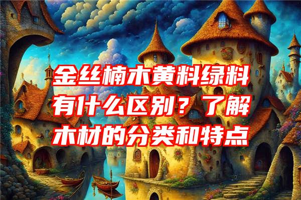 金丝楠木黄料绿料有什么区别？了解木材的分类和特点