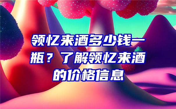 领忆来酒多少钱一瓶？了解领忆来酒的价格信息