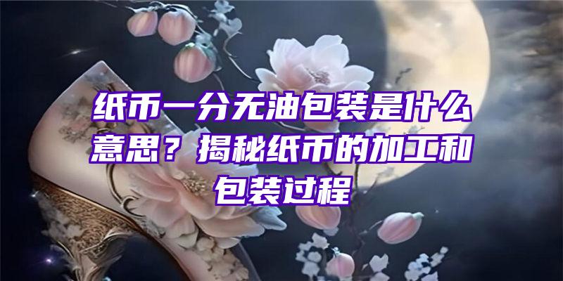 纸币一分无油包装是什么意思？揭秘纸币的加工和包装过程