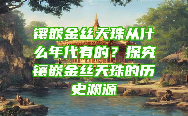 镶嵌金丝天珠从什么年代有的？探究镶嵌金丝天珠的历史渊源