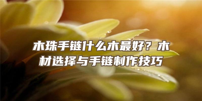 木珠手链什么木最好？木材选择与手链制作技巧