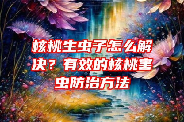 核桃生虫子怎么解决？有效的核桃害虫防治方法