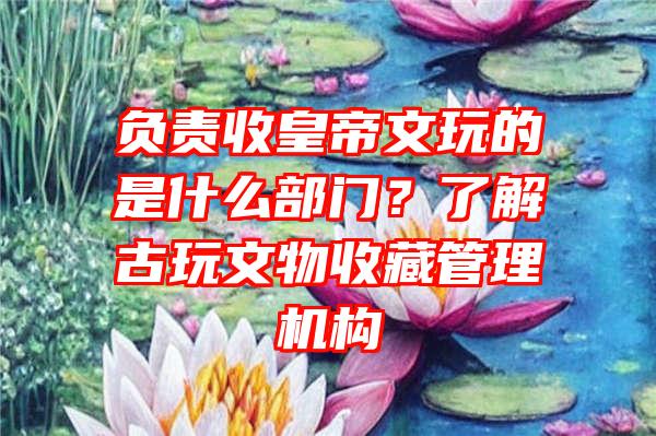 负责收皇帝文玩的是什么部门？了解古玩文物收藏管理机构