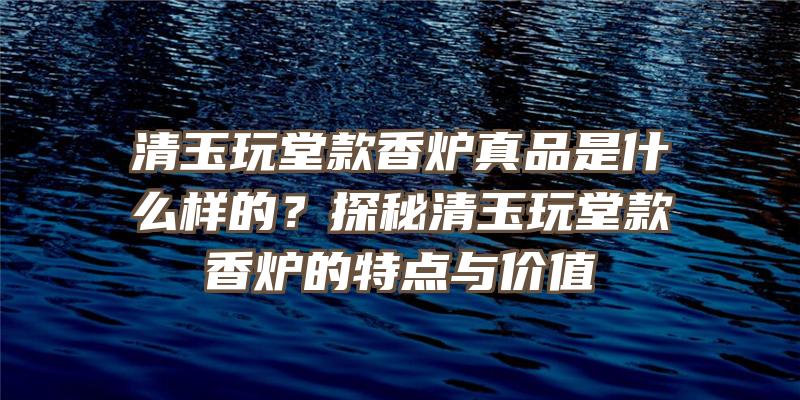 清玉玩堂款香炉真品是什么样的？探秘清玉玩堂款香炉的特点与价值