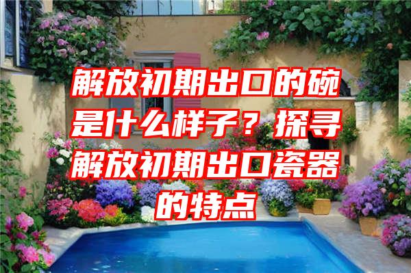 解放初期出口的碗是什么样子？探寻解放初期出口瓷器的特点