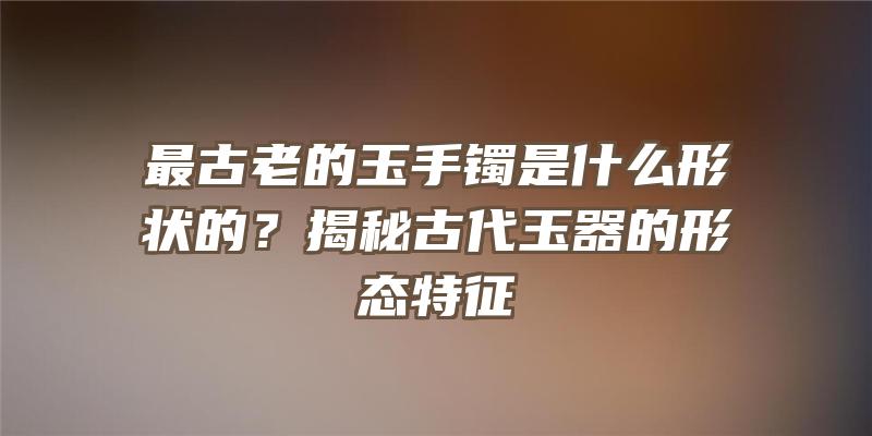 最古老的玉手镯是什么形状的？揭秘古代玉器的形态特征