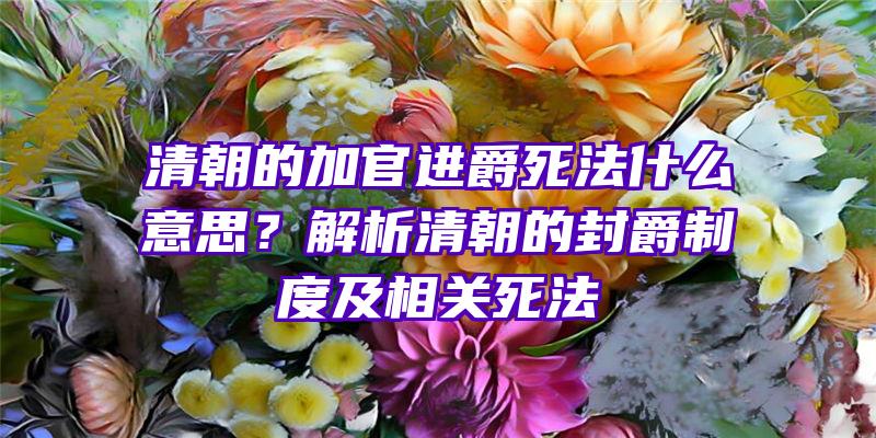 清朝的加官进爵死法什么意思？解析清朝的封爵制度及相关死法