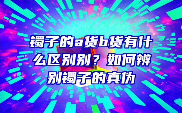 镯子的a货b货有什么区别别？如何辨别镯子的真伪