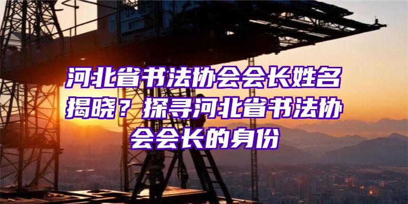 河北省书法协会会长姓名揭晓？探寻河北省书法协会会长的身份