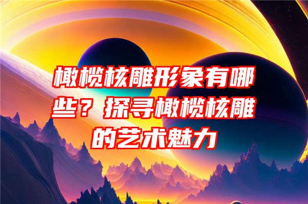 橄榄核雕形象有哪些？探寻橄榄核雕的艺术魅力