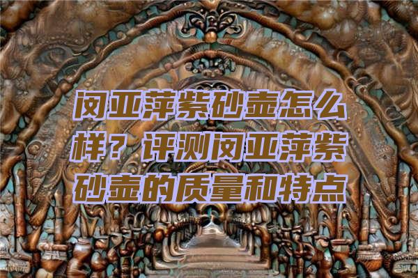 闵亚萍紫砂壶怎么样？评测闵亚萍紫砂壶的质量和特点