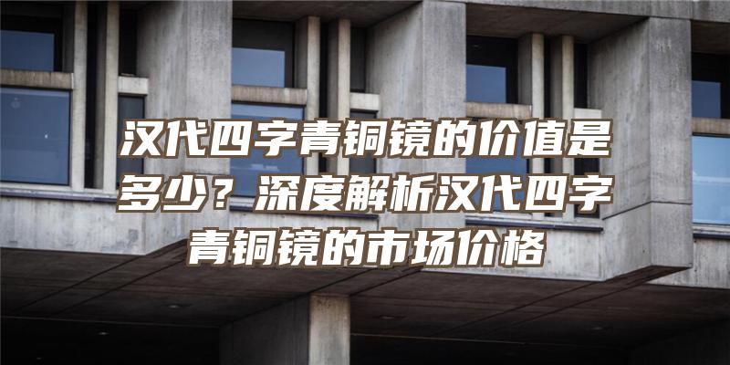 汉代四字青铜镜的价值是多少？深度解析汉代四字青铜镜的市场价格