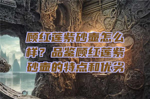 顾红莲紫砂壶怎么样？品鉴顾红莲紫砂壶的特点和优劣