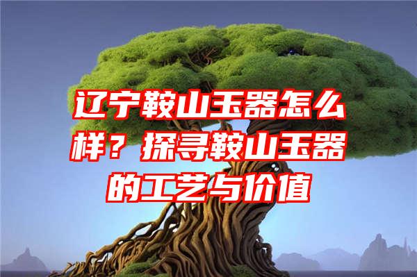 辽宁鞍山玉器怎么样？探寻鞍山玉器的工艺与价值