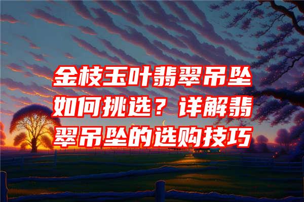 金枝玉叶翡翠吊坠如何挑选？详解翡翠吊坠的选购技巧