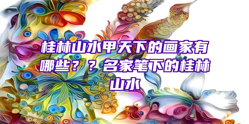 桂林山水甲天下的画家有哪些？？名家笔下的桂林山水