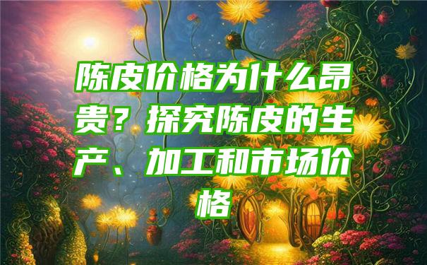 陈皮价格为什么昂贵？探究陈皮的生产、加工和市场价格