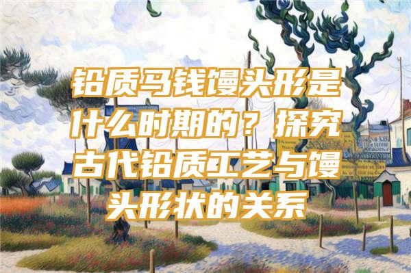 铅质马钱馒头形是什么时期的？探究古代铅质工艺与馒头形状的关系