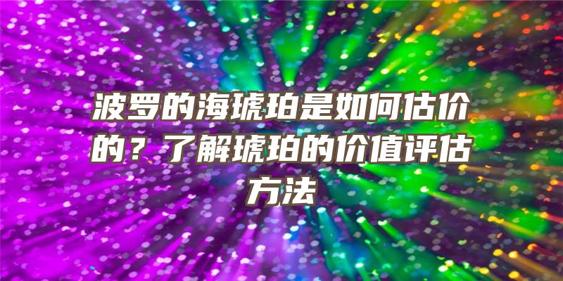 波罗的海琥珀是如何估价的？了解琥珀的价值评估方法