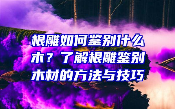 根雕如何鉴别什么木？了解根雕鉴别木材的方法与技巧