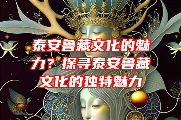 泰安鲁藏文化的魅力？探寻泰安鲁藏文化的独特魅力